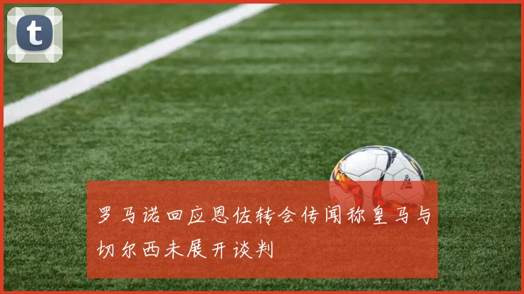 罗马诺回应恩佐转会传闻称皇马与切尔西未展开谈判
