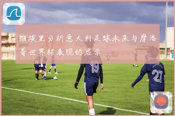 维埃里分析意大利足球未来与摩洛哥世界杯表现的启示