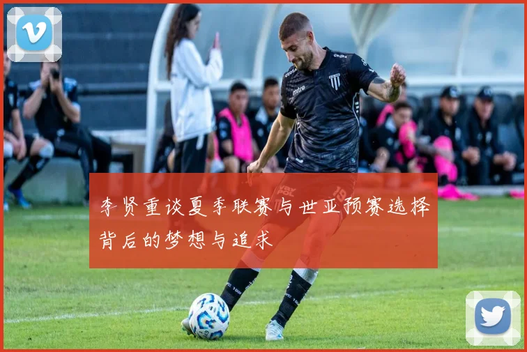 李贤重谈夏季联赛与世亚预赛选择背后的梦想与追求