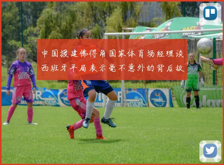 中国援建佛得角国家体育场经理谈西班牙平局表示毫不意外的背后故事