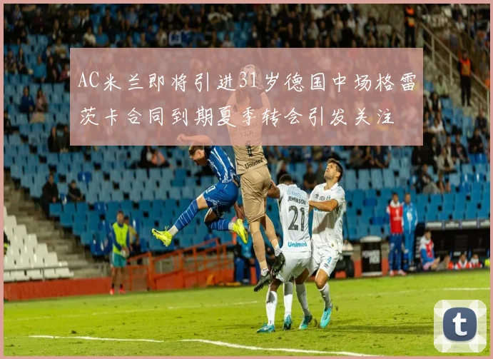 AC米兰即将引进31岁德国中场格雷茨卡合同到期夏季转会引发关注