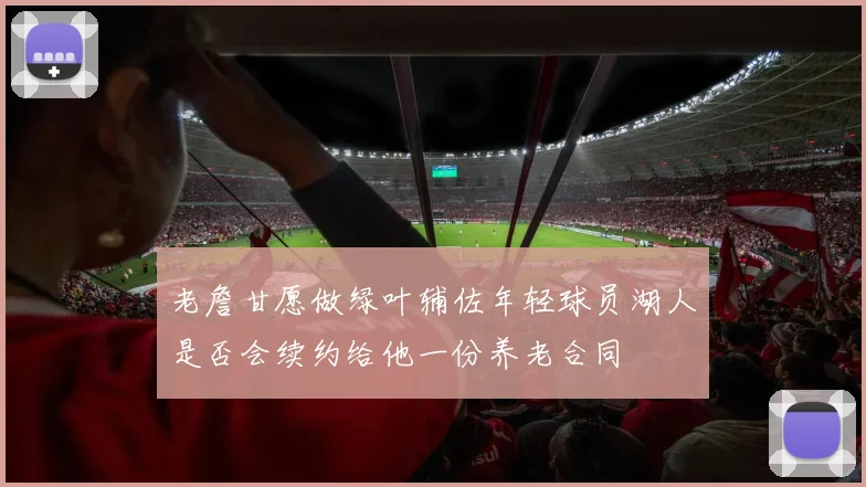 老詹甘愿做绿叶辅佐年轻球员湖人是否会续约给他一份养老合同