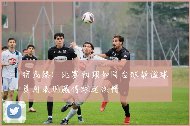 宿茂臻：比赛初期如同台球静谧球员用表现赢得球迷热情