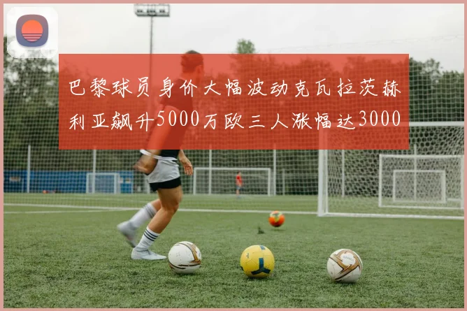 巴黎球员身价大幅波动克瓦拉茨赫利亚飙升5000万欧三人涨幅达3000万欧