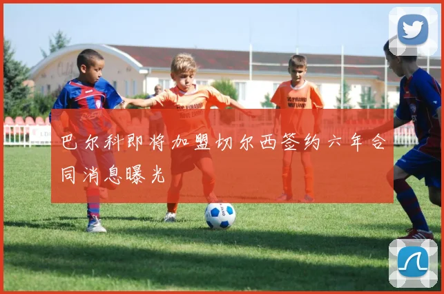 巴尔科即将加盟切尔西签约六年合同消息曝光