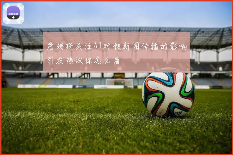 詹姆斯关注AI对假新闻传播的影响引发热议你怎么看