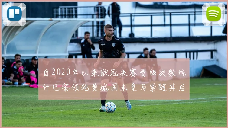 自2020年以来欧冠决赛晋级次数统计巴黎领跑曼城国米皇马紧随其后