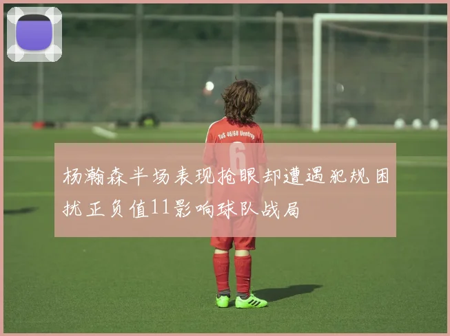 杨瀚森半场表现抢眼却遭遇犯规困扰正负值11影响球队战局