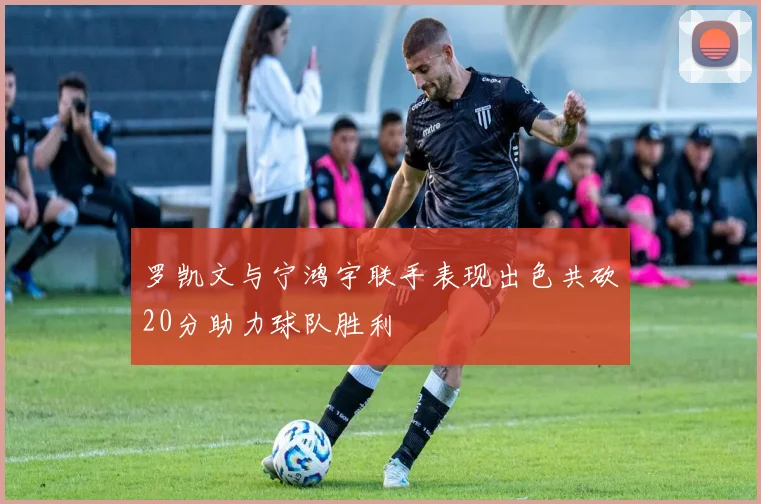 罗凯文与宁鸿宇联手表现出色共砍20分助力球队胜利