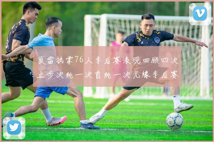 莫雷执掌76人季后赛表现回顾四次止步次轮一次首轮一次无缘季后赛