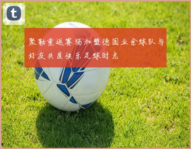 聚勒重返赛场加盟德国业余球队与好友共度快乐足球时光