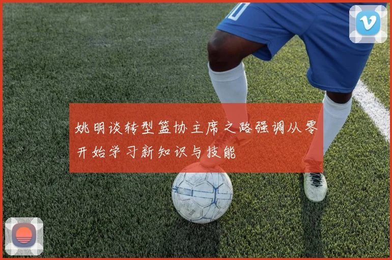 姚明谈转型篮协主席之路强调从零开始学习新知识与技能