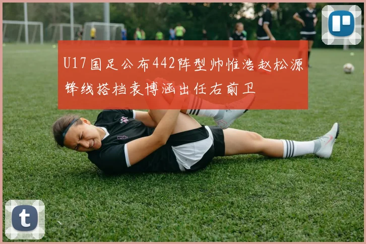 U17国足公布442阵型帅惟浩赵松源锋线搭档袁博涵出任右前卫